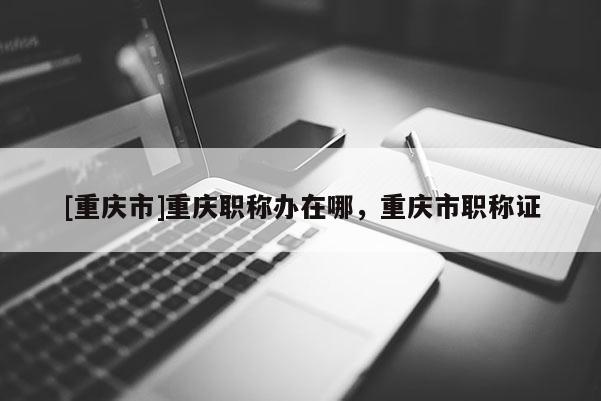 [重慶市]重慶職稱辦在哪，重慶市職稱證