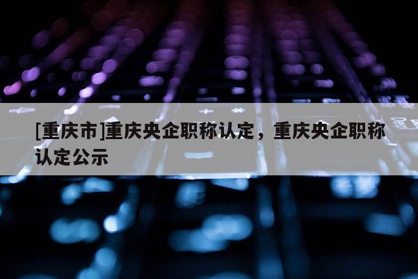 [重慶市]重慶央企職稱認(rèn)定，重慶央企職稱認(rèn)定公示