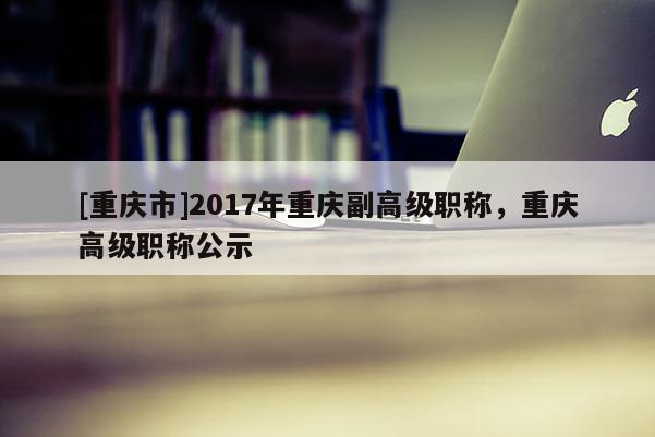 [重慶市]2017年重慶副高級職稱，重慶高級職稱公示