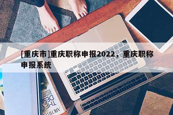 [重慶市]重慶職稱申報2022，重慶職稱申報系統(tǒng)