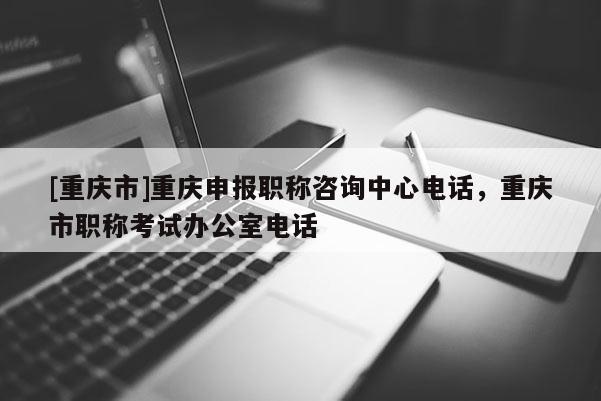 [重慶市]重慶申報(bào)職稱咨詢中心電話，重慶市職稱考試辦公室電話