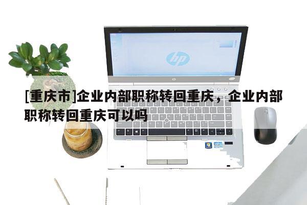 [重慶市]企業(yè)內部職稱轉回重慶，企業(yè)內部職稱轉回重慶可以嗎