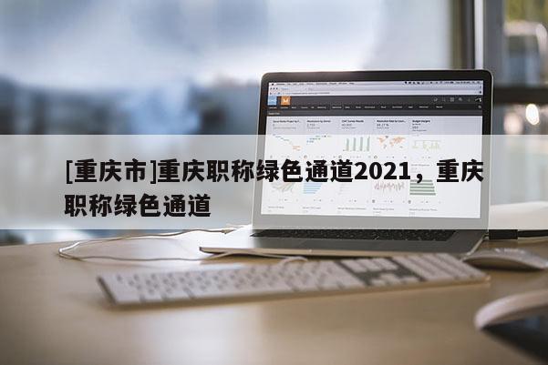 [重慶市]重慶職稱綠色通道2021，重慶職稱綠色通道