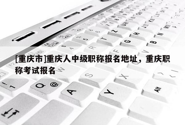 [重慶市]重慶人中級(jí)職稱報(bào)名地址，重慶職稱考試報(bào)名