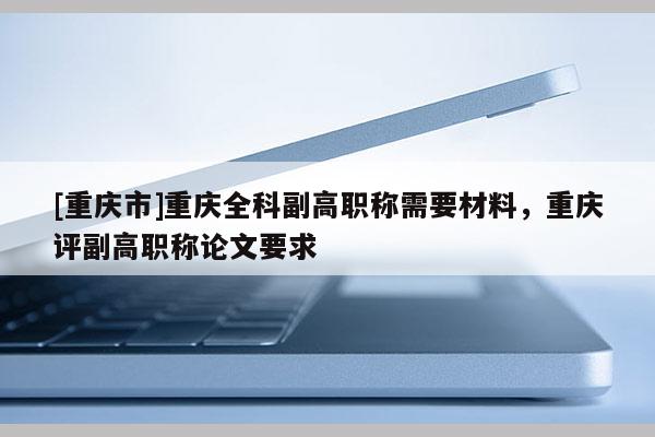 [重慶市]重慶全科副高職稱需要材料，重慶評(píng)副高職稱論文要求