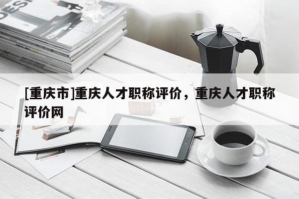 [重慶市]重慶人才職稱評價，重慶人才職稱評價網(wǎng)