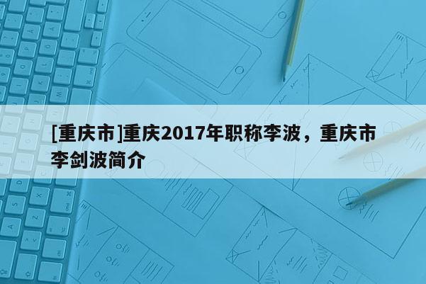 [重慶市]重慶2017年職稱李波，重慶市李劍波簡介