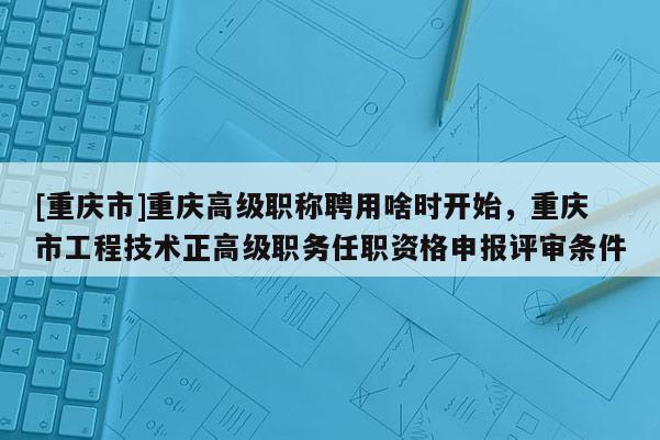 [重慶市]重慶高級(jí)職稱聘用啥時(shí)開始，重慶市工程技術(shù)正高級(jí)職務(wù)任職資格申報(bào)評(píng)審條件