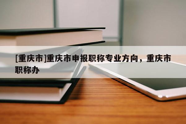 [重慶市]重慶市申報(bào)職稱專業(yè)方向，重慶市職稱辦