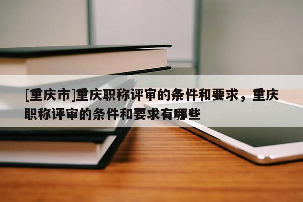 [重慶市]重慶職稱評審的條件和要求，重慶職稱評審的條件和要求有哪些