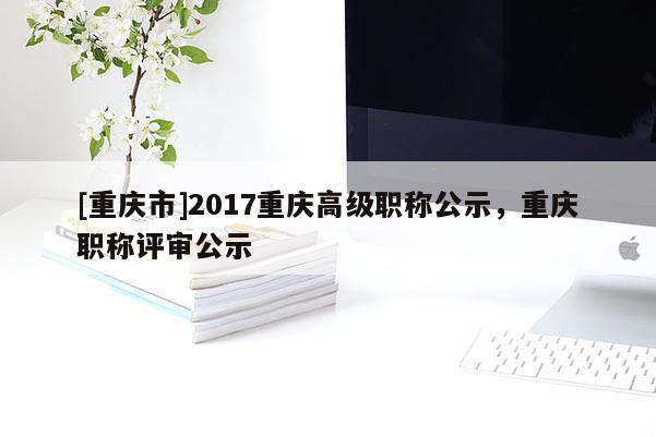 [重慶市]2017重慶高級職稱公示，重慶職稱評審公示