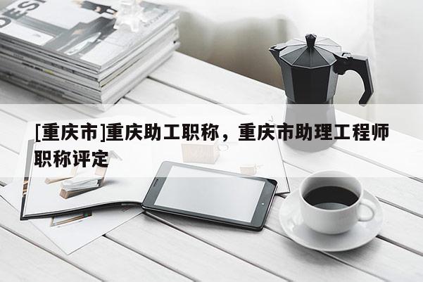 [重慶市]重慶助工職稱，重慶市助理工程師職稱評(píng)定