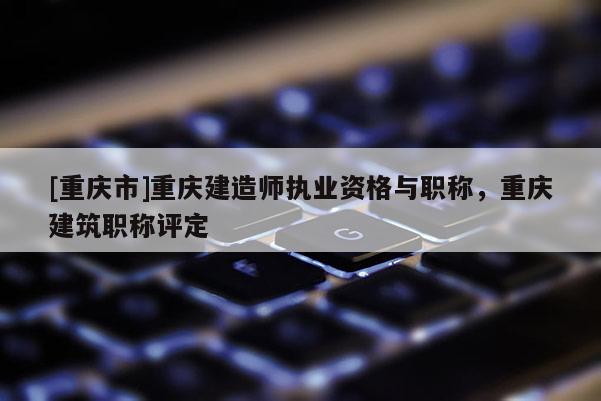 [重慶市]重慶建造師執(zhí)業(yè)資格與職稱，重慶建筑職稱評定