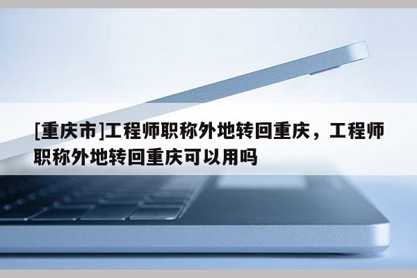 [重慶市]工程師職稱(chēng)外地轉(zhuǎn)回重慶，工程師職稱(chēng)外地轉(zhuǎn)回重慶可以用嗎