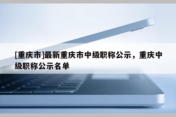 [重慶市]最新重慶市中級(jí)職稱公示，重慶中級(jí)職稱公示名單