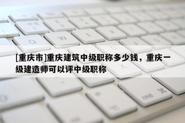 [重慶市]重慶建筑中級(jí)職稱多少錢，重慶一級(jí)建造師可以評(píng)中級(jí)職稱