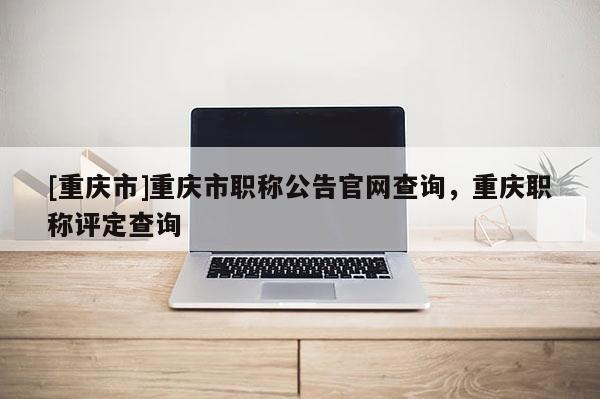 [重慶市]重慶市職稱公告官網(wǎng)查詢，重慶職稱評(píng)定查詢