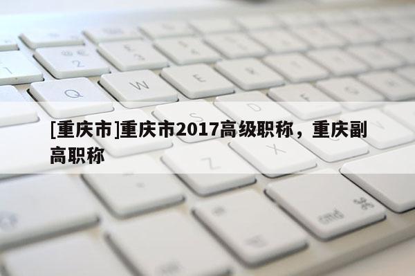 [重慶市]重慶市2017高級職稱，重慶副高職稱