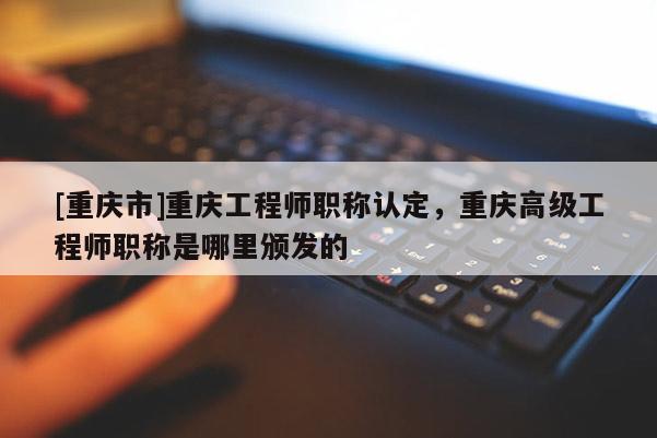 [重慶市]重慶工程師職稱認定，重慶高級工程師職稱是哪里頒發(fā)的