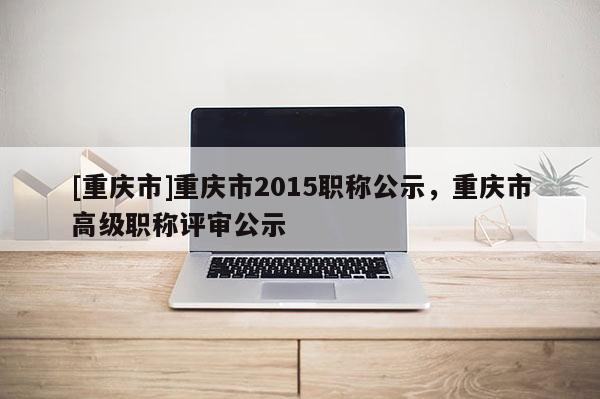 [重慶市]重慶市2015職稱公示，重慶市高級(jí)職稱評(píng)審公示