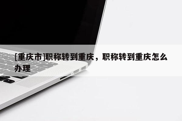 [重慶市]職稱轉(zhuǎn)到重慶，職稱轉(zhuǎn)到重慶怎么辦理