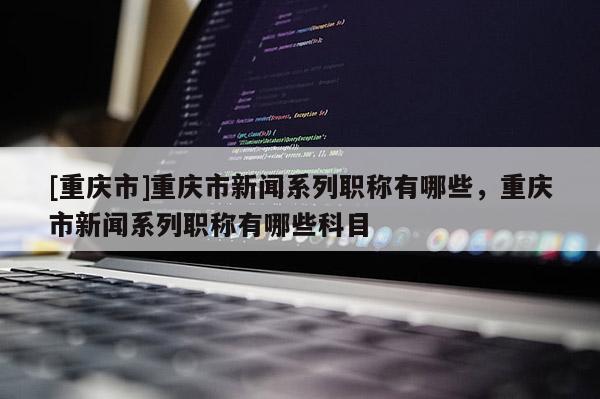 [重慶市]重慶市新聞系列職稱有哪些，重慶市新聞系列職稱有哪些科目