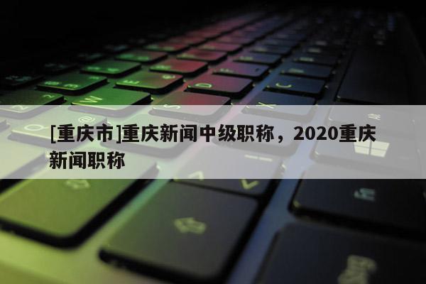 [重慶市]重慶新聞中級職稱，2020重慶新聞職稱