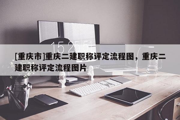 [重慶市]重慶二建職稱評定流程圖，重慶二建職稱評定流程圖片