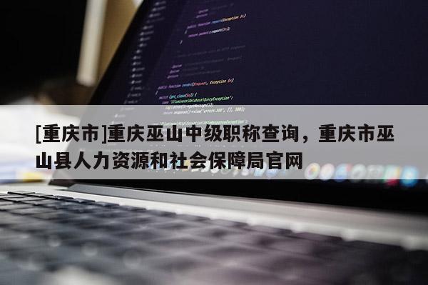 [重慶市]重慶巫山中級職稱查詢，重慶市巫山縣人力資源和社會保障局官網(wǎng)