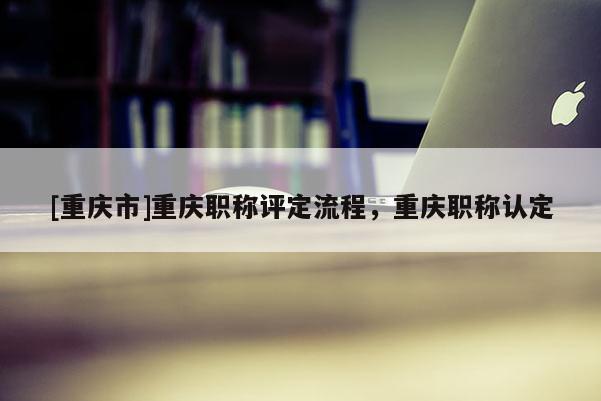 [重慶市]重慶職稱評定流程，重慶職稱認定