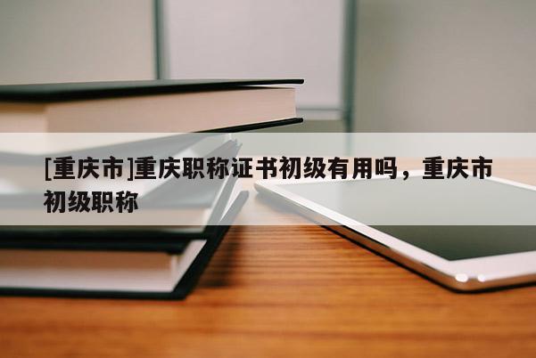 [重慶市]重慶職稱證書初級有用嗎，重慶市初級職稱