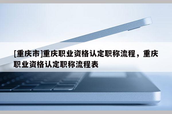 [重慶市]重慶職業(yè)資格認(rèn)定職稱流程，重慶職業(yè)資格認(rèn)定職稱流程表