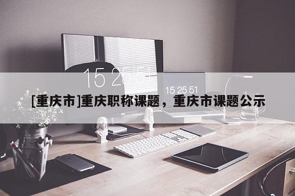 [重慶市]重慶職稱課題，重慶市課題公示