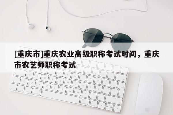 [重慶市]重慶農(nóng)業(yè)高級(jí)職稱考試時(shí)間，重慶市農(nóng)藝師職稱考試