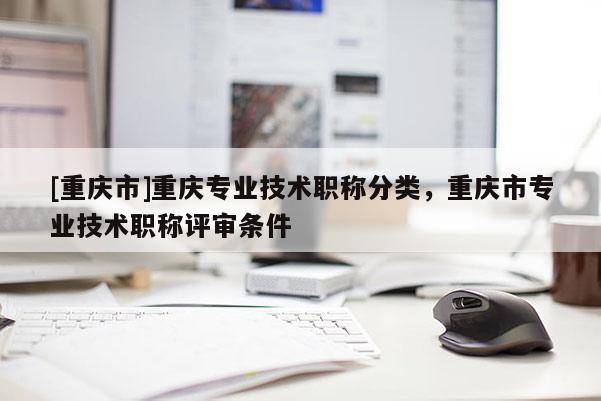 [重慶市]重慶專業(yè)技術職稱分類，重慶市專業(yè)技術職稱評審條件