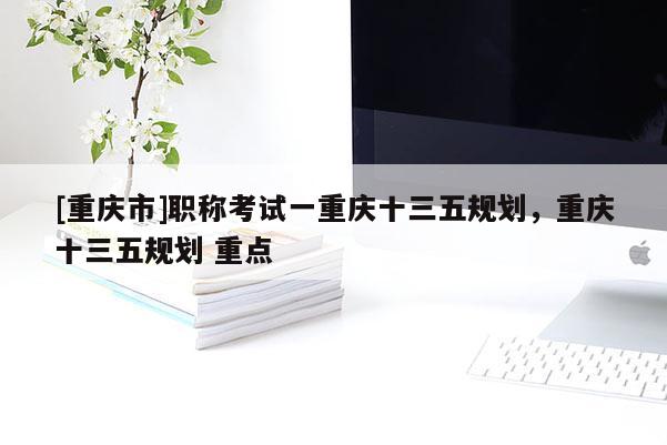 [重慶市]職稱(chēng)考試一重慶十三五規(guī)劃，重慶十三五規(guī)劃 重點(diǎn)