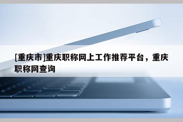 [重慶市]重慶職稱網(wǎng)上工作推薦平臺(tái)，重慶職稱網(wǎng)查詢