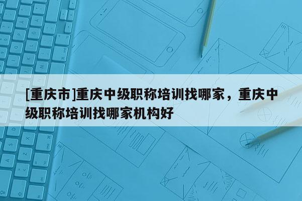 [重慶市]重慶中級(jí)職稱培訓(xùn)找哪家，重慶中級(jí)職稱培訓(xùn)找哪家機(jī)構(gòu)好