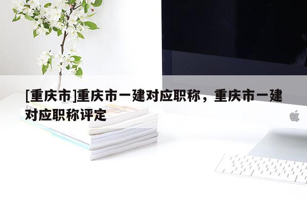 [重慶市]重慶市一建對應(yīng)職稱，重慶市一建對應(yīng)職稱評定