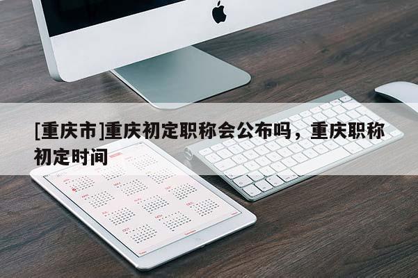 [重慶市]重慶初定職稱會(huì)公布嗎，重慶職稱初定時(shí)間