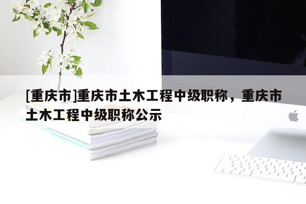 [重慶市]重慶市土木工程中級(jí)職稱(chēng)，重慶市土木工程中級(jí)職稱(chēng)公示