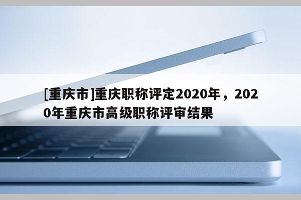 [重慶市]重慶職稱評定2020年，2020年重慶市高級職稱評審結(jié)果