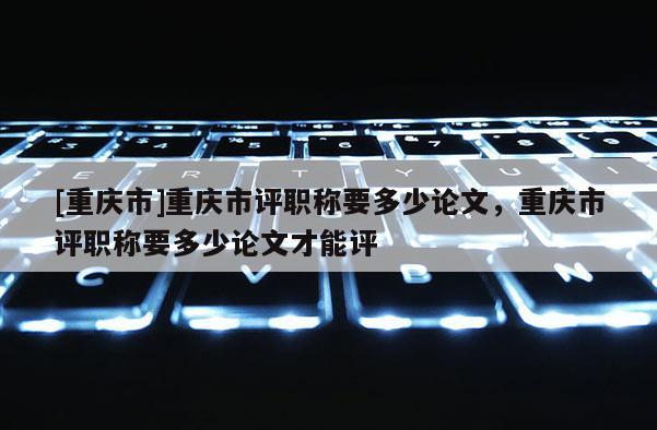 [重慶市]重慶市評職稱要多少論文，重慶市評職稱要多少論文才能評