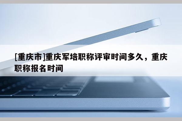 [重慶市]重慶軍培職稱評(píng)審時(shí)間多久，重慶職稱報(bào)名時(shí)間