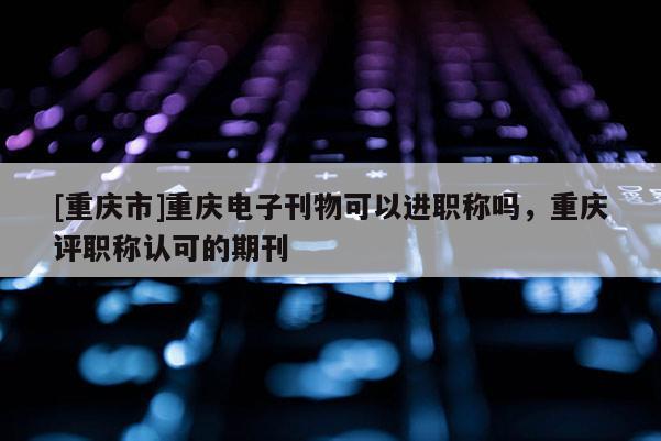 [重慶市]重慶電子刊物可以進(jìn)職稱嗎，重慶評(píng)職稱認(rèn)可的期刊