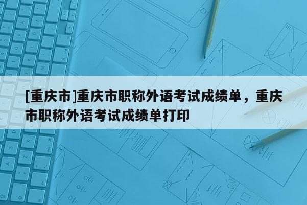 [重慶市]重慶市職稱外語考試成績(jī)單，重慶市職稱外語考試成績(jī)單打印