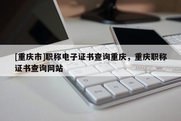 [重慶市]職稱電子證書查詢重慶，重慶職稱證書查詢網(wǎng)站