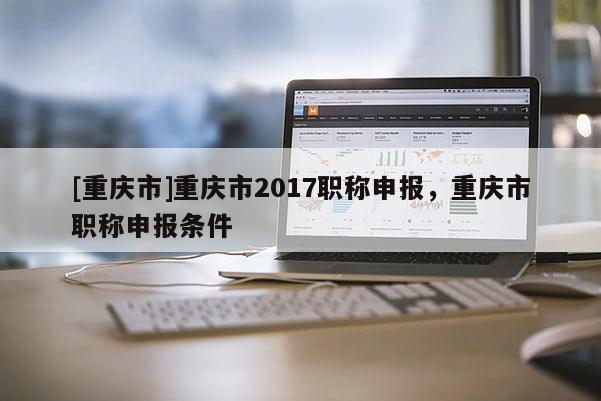 [重慶市]重慶市2017職稱申報(bào)，重慶市職稱申報(bào)條件