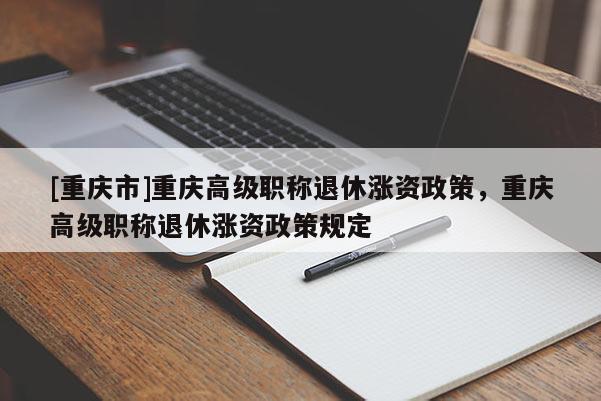 [重慶市]重慶高級職稱退休漲資政策，重慶高級職稱退休漲資政策規(guī)定