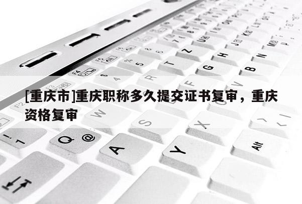 [重慶市]重慶職稱多久提交證書復(fù)審，重慶資格復(fù)審